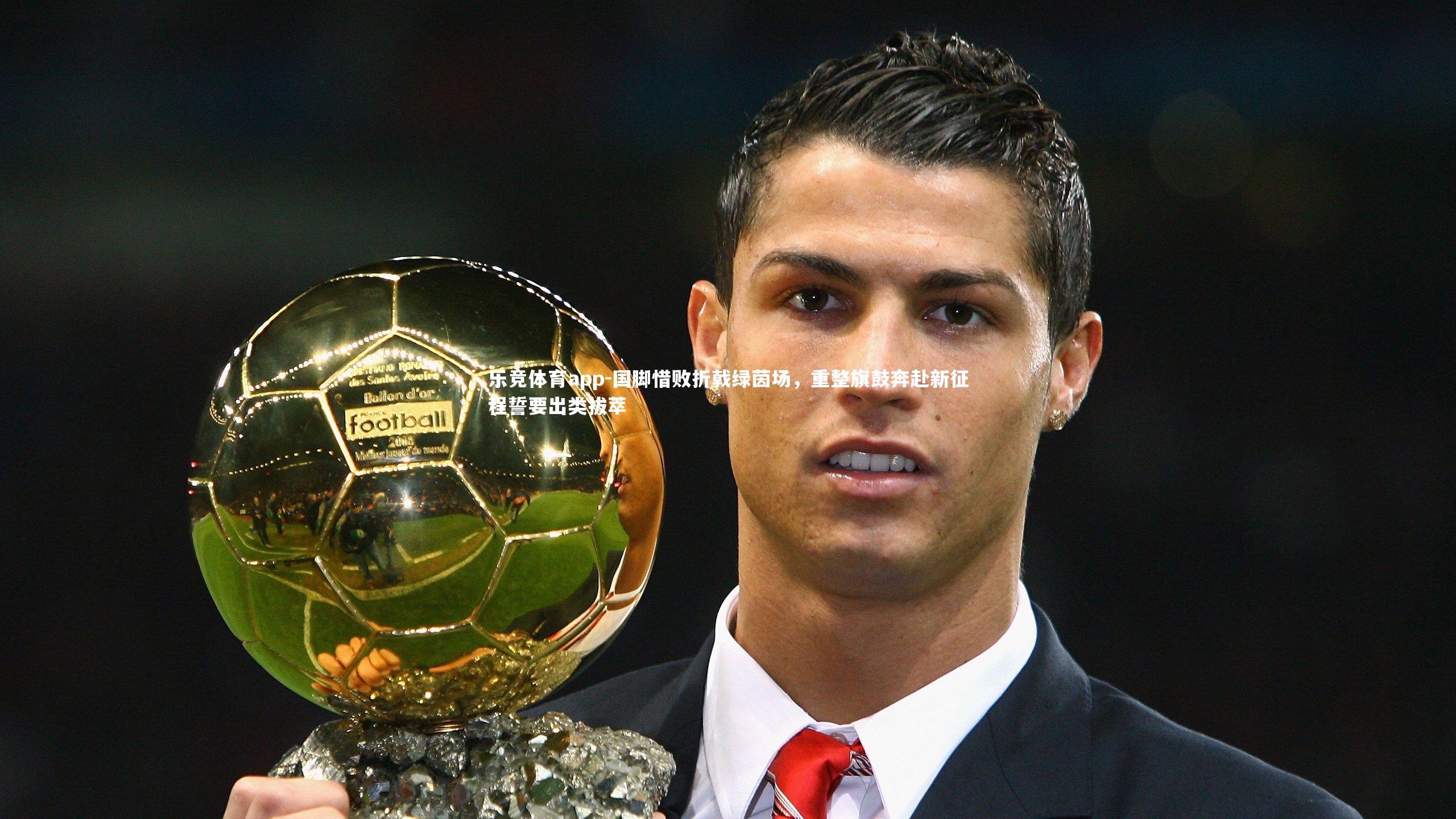 乐竞体育app-国脚惜败折戟绿茵场，重整旗鼓奔赴新征程誓要出类拔萃