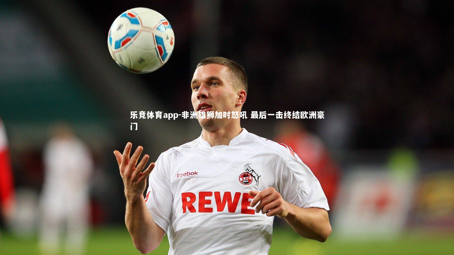 乐竞体育app-非洲雄狮加时怒吼 最后一击终结欧洲豪门